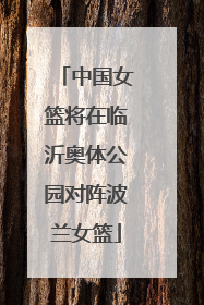 中国女篮将在临沂奥体公园对阵波兰女篮