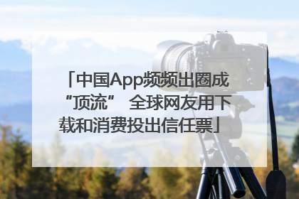 中国App频频出圈成“顶流” 全球网友用下载和消费投出信任票