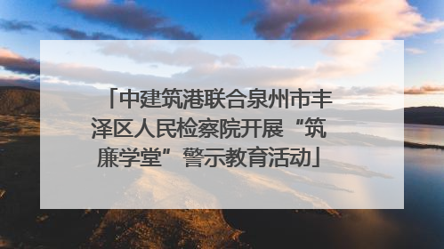 中建筑港联合泉州市丰泽区人民检察院开展“筑廉学堂”警示教育活动