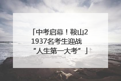 中考启幕！鞍山21937名考生迎战“人生第一大考”