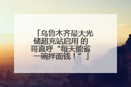 乌鲁木齐最大光储超充站启用 的哥直呼“每天能省一碗拌面钱！”