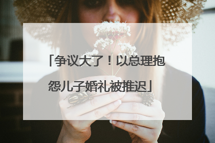 争议大了！以总理抱怨儿子婚礼被推迟