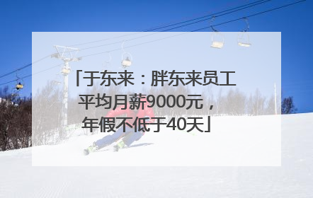 于东来：胖东来员工平均月薪9000元，年假不低于40天