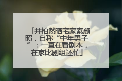 井柏然晒宅家素颜照，自称“中年男子”：一直在看剧本，在家比剧组还忙