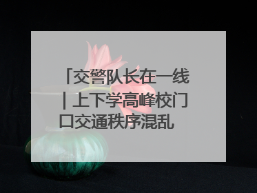 交警队长在一线｜上下学高峰校门口交通秩序混乱 交管经开大队多举措进行整治