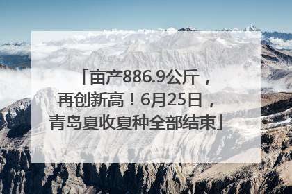 亩产886.9公斤，再创新高！6月25日，青岛夏收夏种全部结束