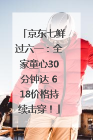 京东七鲜过六一：全家童心30分钟达 618价格持续击穿！