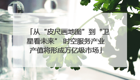 从“皮尺画地图”到“卫星看未来” 时空服务产业产值将形成万亿级市场