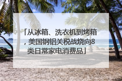 从冰箱、洗衣机到烤箱，美国钢铝关税战烧向8类日常家电消费品