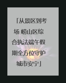 从景区到考场 崂山区综合执法端午假期全方位守护城市安宁