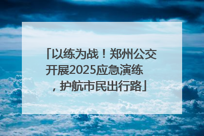 以练为战！郑州公交开展2025应急演练，护航市民出行路
