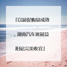 以展促购显成效，湖南汽车巡展益阳站完美收官