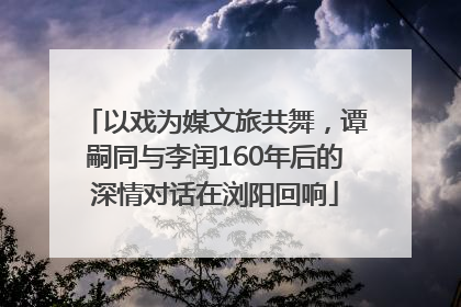 以戏为媒文旅共舞，谭嗣同与李闰160年后的深情对话在浏阳回响