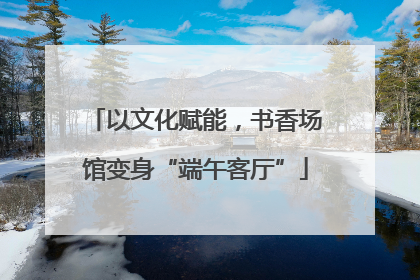 以文化赋能，书香场馆变身“端午客厅”