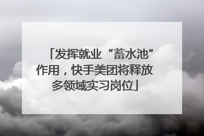 发挥就业“蓄水池”作用，快手美团将释放多领域实习岗位