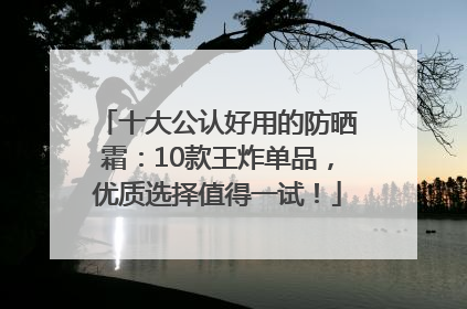 十大公认好用的防晒霜：10款王炸单品，优质选择值得一试！