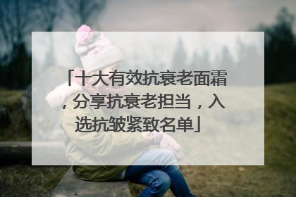 十大有效抗衰老面霜，分享抗衰老担当，入选抗皱紧致名单