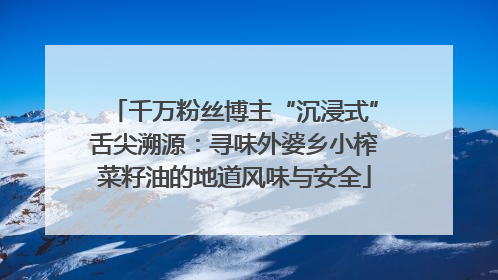 千万粉丝博主“沉浸式”舌尖溯源：寻味外婆乡小榨菜籽油的地道风味与安全