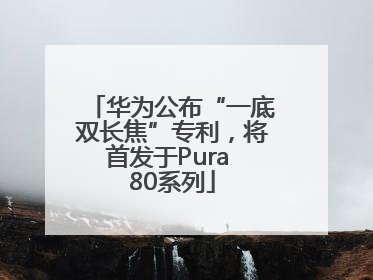 华为公布“一底双长焦”专利，将首发于Pura 80系列