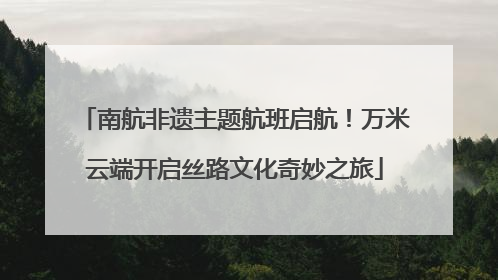 南航非遗主题航班启航！万米云端开启丝路文化奇妙之旅
