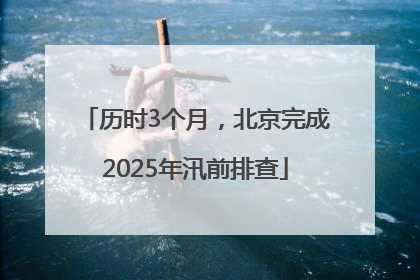 历时3个月，北京完成2025年汛前排查
