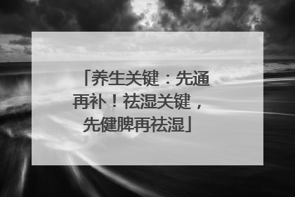 养生关键：先通再补！祛湿关键，先健脾再祛湿