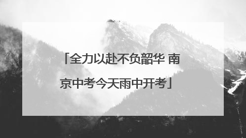 全力以赴不负韶华 南京中考今天雨中开考