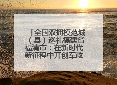 全国双拥模范城（县）巡礼福建省福清市：在新时代新征程中开创军政军民团结新局面