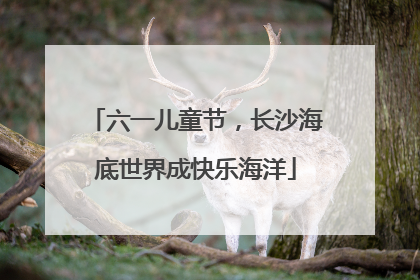 六一儿童节，长沙海底世界成快乐海洋