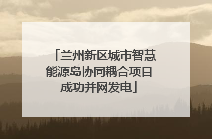 兰州新区城市智慧能源岛协同耦合项目成功并网发电