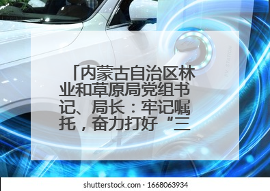 内蒙古自治区林业和草原局党组书记、局长：牢记嘱托，奋力打好“三北”工程攻坚战