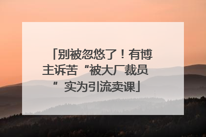 别被忽悠了！有博主诉苦“被大厂裁员”实为引流卖课