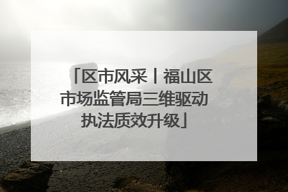 区市风采丨福山区市场监管局三维驱动执法质效升级