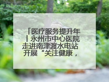 医疗服务提升年丨永州市中心医院走进南津渡水电站开展“关注健康，远离疾病”主题健康促进活动