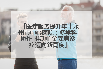 医疗服务提升年丨永州市中心医院：多学科协作 推动帕金森病诊疗迈向新高度