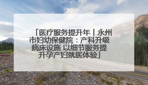 医疗服务提升年丨永州市妇幼保健院：产科升级病床设施 以细节服务提升孕产妇就医体验
