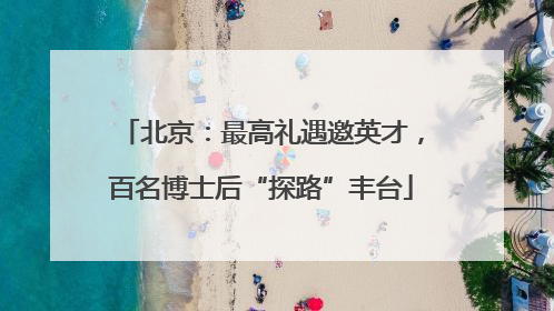 北京：最高礼遇邀英才，百名博士后“探路”丰台