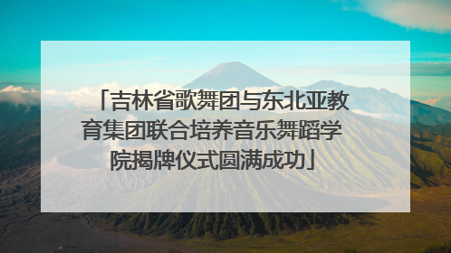 吉林省歌舞团与东北亚教育集团联合培养音乐舞蹈学院揭牌仪式圆满成功