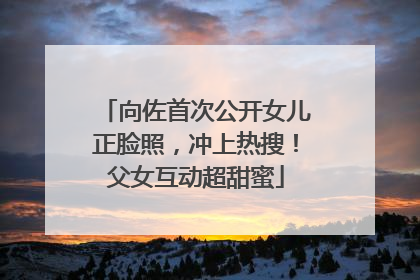 向佐首次公开女儿正脸照，冲上热搜！父女互动超甜蜜