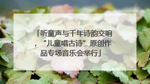 听童声与千年诗韵交响，“儿童唱古诗”原创作品专场音乐会举行