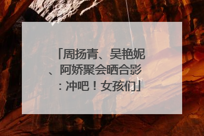 周扬青、吴艳妮、阿娇聚会晒合影：冲吧！女孩们