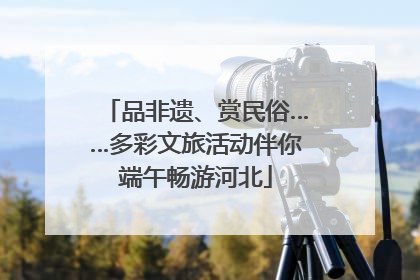 品非遗、赏民俗……多彩文旅活动伴你端午畅游河北