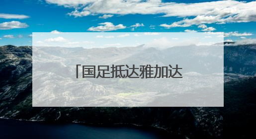 国足抵达雅加达备战与印尼队的世预赛18强赛