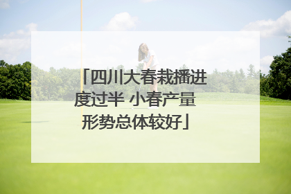 四川大春栽播进度过半 小春产量形势总体较好