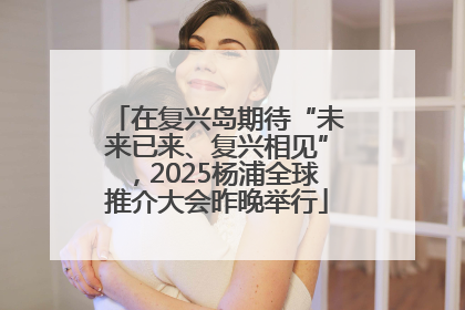 在复兴岛期待“未来已来、复兴相见”，2025杨浦全球推介大会昨晚举行