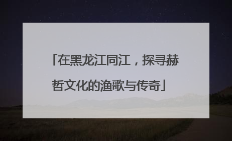 在黑龙江同江，探寻赫哲文化的渔歌与传奇