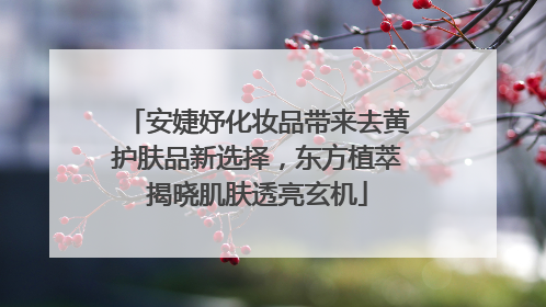 安婕妤化妆品带来去黄护肤品新选择，东方植萃揭晓肌肤透亮玄机