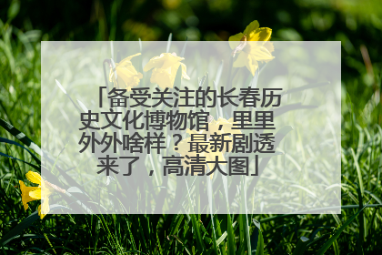 备受关注的长春历史文化博物馆，里里外外啥样？最新剧透来了，高清大图
