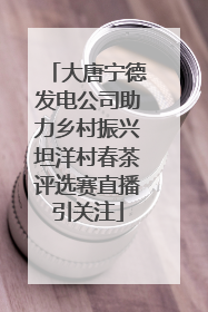 大唐宁德发电公司助力乡村振兴坦洋村春茶评选赛直播引关注
