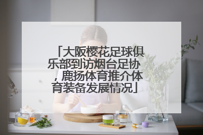 大阪樱花足球俱乐部到访烟台足协，鹿扬体育推介体育装备发展情况